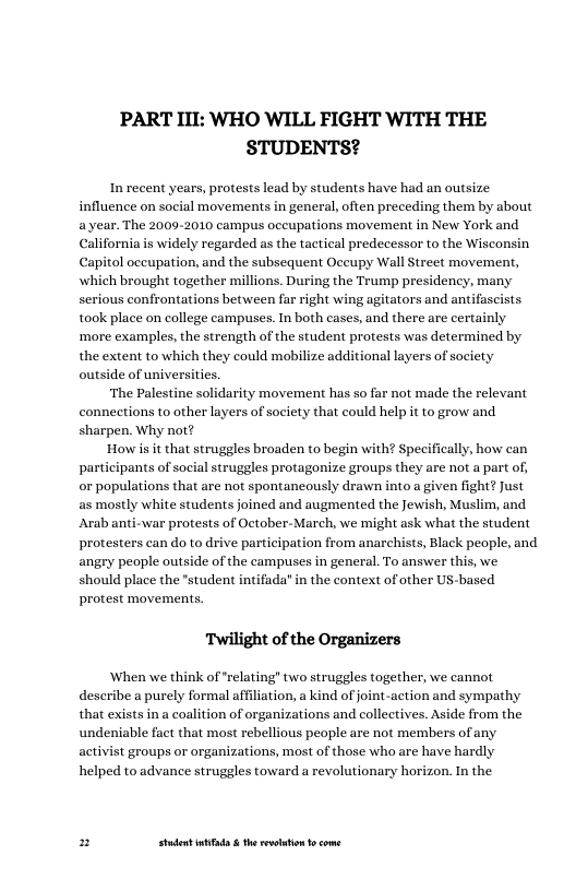 PART III: WHO WILL FIGHT WITH THE STUDENTS?  In recent years, protests lead by students have had an outsize influence on social movements in general, often preceding them by about a year. The 2009-2010 campus occupations movement in New York and California is widely regarded as the tactical predecessor to the Wisconsin Capitol oceupation, and the subsequent Occupy Wall Street movement, wwhich brought together millions. During the Trump presidency, many serious confrontations between far right wing agitators and antifascists took place on college campuses. In both cases, and there are certainly ‘mare examples, the strength of the student protests was determined by the extent to which they could mobilize additional layers of society outside of universities.  ‘The Palestine solidarity movement has so far not made the relevant connections to other layers of society that could help it to grow and sharpen. Why not?  How s it that struggles broaden to begin with? Specifically, how can participants of social struggles protagonize groups they are not a part of, or populations that are not spontaneously drawn into a given fight? Just as mostly white students joined and augmented the Jewish, Muslim, and Arab anti-war protests of October-March, we might ask what the student participation from anarchists, Black people, and angry people outside of the campuses in general. To answer this, we should place the "student intifada” in the context of other US-based protest movements.  Twilight of the Organizers  ‘When we think of “relating” two struggles together, we cannot deseribe a purely formal affliation, a kind of oint-action and sympathy that exists in a coalition of organizations and collectives. Aside from the undeniable fact that most rebellious peaple are not members of any activist groups or organizations, most of those who are have hardly helped to advance struggles toward a revolutionary horizon. In the  protesters can doto d  2 Studet i the rvoltion o come 